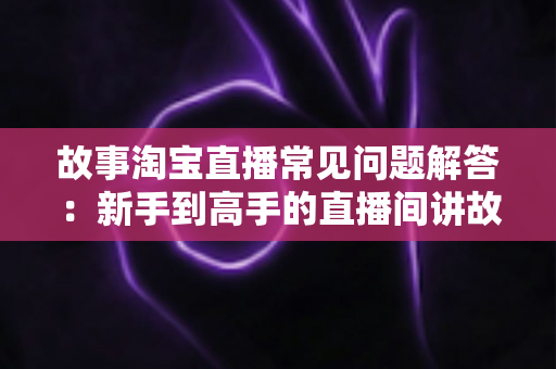 故事淘宝直播常见问题解答：新手到高手的直播间讲故事全攻略
