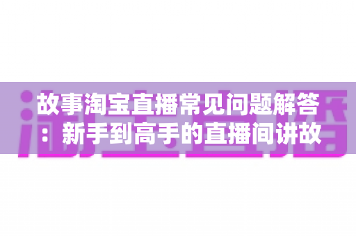 故事淘宝直播常见问题解答：新手到高手的直播间讲故事全攻略