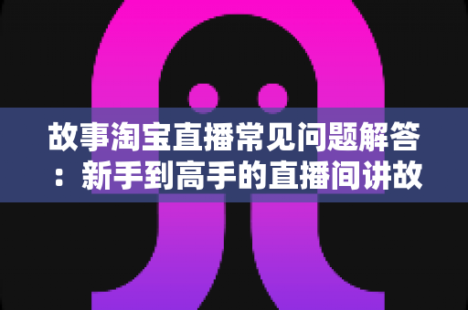 故事淘宝直播常见问题解答：新手到高手的直播间讲故事全攻略