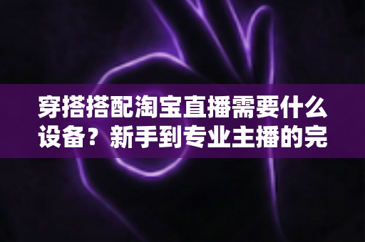 穿搭搭配淘宝直播需要什么设备？新手到专业主播的完整设备清单与选购指南