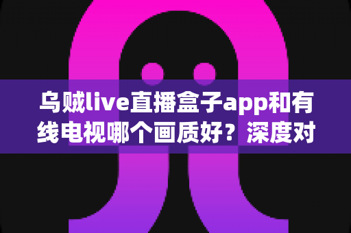 乌贼live直播盒子app和有线电视哪个画质好？深度对比帮你选对家庭观影方案