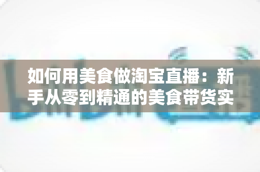 如何用美食做淘宝直播:新手从零到精通的美食带货实战指南 如何用美食做淘宝直播:新手从零到精通的美食带货实战指南