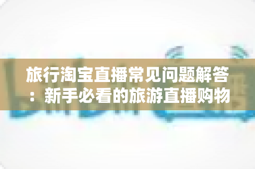 旅行淘宝直播常见问题解答：新手必看的旅游直播购物与开播全方位指南