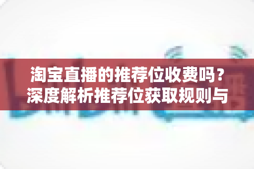 淘宝直播的推荐位收费吗?深度解析推荐位获取规则与费用真相 淘宝直播的推荐位收费吗?深度解析推荐位获取规则与费用真相