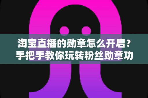 淘宝直播的勋章怎么开启?手把手教你玩转粉丝勋章功能,快速提升直播间人气与粘性 淘宝直播的勋章怎么开启?手把手教你玩转粉丝勋章功能,快速提升直播间人气与粘性