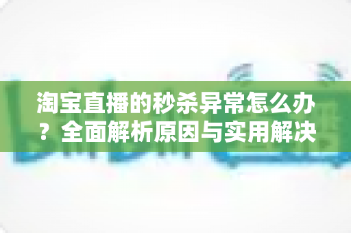 淘宝直播的秒杀异常怎么办？全面解析原因与实用解决方案指南