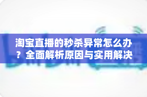 淘宝直播的秒杀异常怎么办？全面解析原因与实用解决方案指南