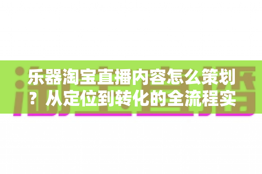 乐器淘宝直播内容怎么策划？从定位到转化的全流程实战指南