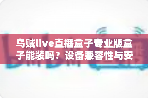 乌贼live直播盒子专业版盒子能装吗？设备兼容性与安装全流程深度解析