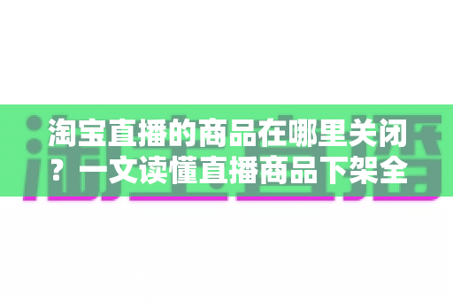 淘宝直播的商品在哪里关闭?一文读懂直播商品下架全流程与实用技巧 淘宝直播的商品在哪里关闭?一文读懂直播商品下架全流程与实用技巧