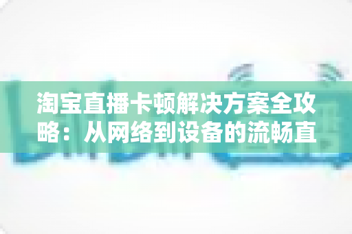 淘宝直播卡顿解决方案全攻略:从网络到设备的流畅直播优化指南 淘宝直播卡顿解决方案全攻略:从网络到设备的流畅直播优化指南
