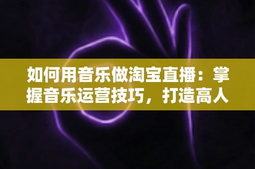 如何用音乐做淘宝直播：掌握音乐运营技巧，打造高人气高转化淘宝直播间的完整实战指南