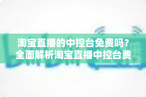淘宝直播的中控台免费吗？全面解析淘宝直播中控台费用真相与高效使用攻略