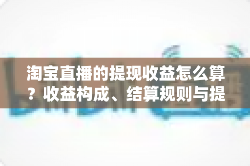 淘宝直播的提现收益怎么算?收益构成、结算规则与提现技巧一站式全解读 淘宝直播的提现收益怎么算?收益构成、结算规则与提现技巧一站式全解读