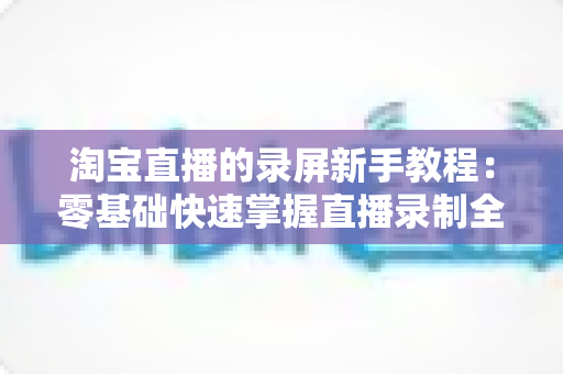 淘宝直播的录屏新手教程:零基础快速掌握直播录制全流程的实用指南 淘宝直播的录屏新手教程:零基础快速掌握直播录制全流程的实用指南
