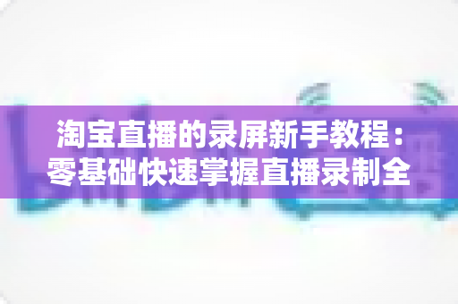 淘宝直播的录屏新手教程:零基础快速掌握直播录制全流程的实用指南 淘宝直播的录屏新手教程:零基础快速掌握直播录制全流程的实用指南