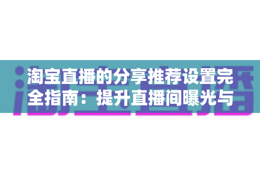 淘宝直播的分享推荐设置完全指南：提升直播间曝光与优化观看体验的实用技巧
