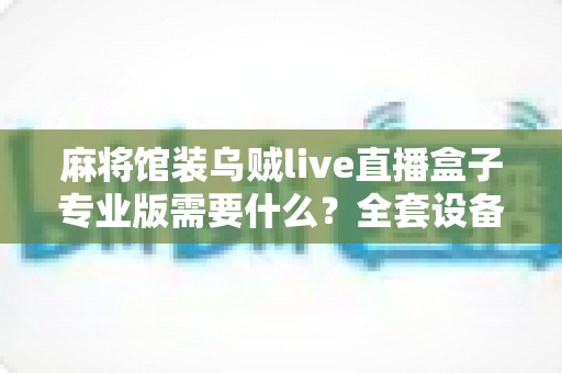 麻将馆装乌贼live直播盒子专业版需要什么?全套设备清单与安装避坑指南一文看懂 麻将馆装乌贼live直播盒子专业版需要什么?全套设备清单与安装避坑指南一文看懂