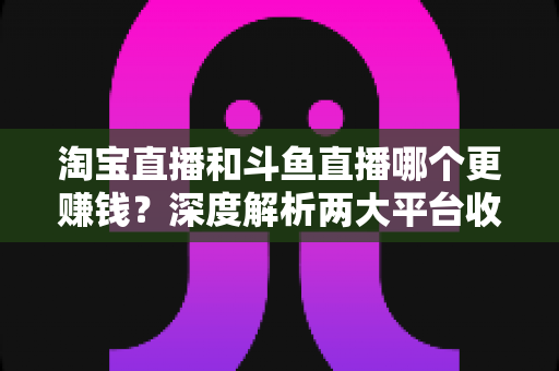 淘宝直播和斗鱼直播哪个更赚钱?深度解析两大平台收益差异与变现全攻略 淘宝直播和斗鱼直播哪个更赚钱?深度解析两大平台收益差异与变现全攻略