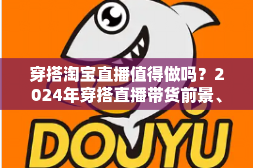穿搭淘宝直播值得做吗?2024年穿搭直播带货前景、优势与入局全攻略深度解析 穿搭淘宝直播值得做吗?2024年穿搭直播带货前景、优势与入局全攻略深度解析