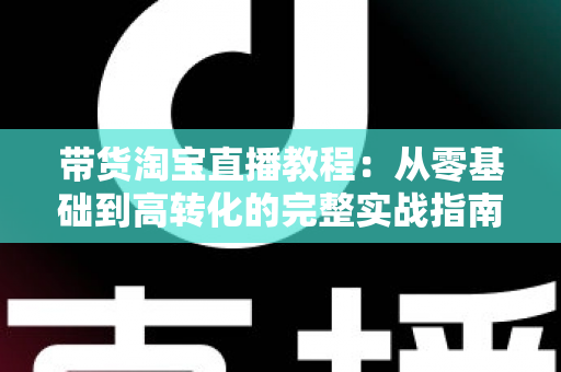 带货淘宝直播教程：从零基础到高转化的完整实战指南，助你快速掌握直播卖货核心技巧