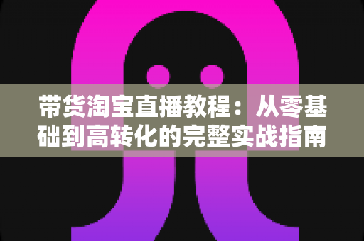 带货淘宝直播教程：从零基础到高转化的完整实战指南，助你快速掌握直播卖货核心技巧