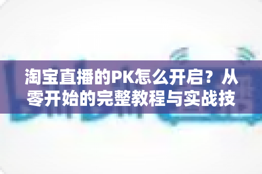 淘宝直播的PK怎么开启?从零开始的完整教程与实战技巧全解析 淘宝直播的PK怎么开启?从零开始的完整教程与实战技巧全解析