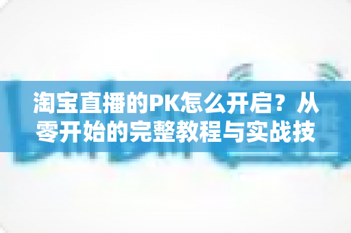 淘宝直播的PK怎么开启?从零开始的完整教程与实战技巧全解析 淘宝直播的PK怎么开启?从零开始的完整教程与实战技巧全解析