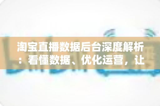 淘宝直播数据后台深度解析:看懂数据、优化运营,让直播间流量与销量稳步增长 淘宝直播数据后台深度解析:看懂数据、优化运营,让直播间流量与销量稳步增长