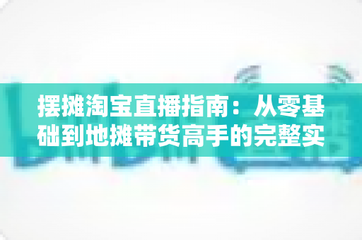摆摊淘宝直播指南:从零基础到地摊带货高手的完整实战攻略 摆摊淘宝直播指南:从零基础到地摊带货高手的完整实战攻略