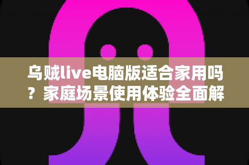 乌贼live电脑版适合家用吗?家庭场景使用体验全面解析与实用建议 乌贼live电脑版适合家用吗?家庭场景使用体验全面解析与实用建议