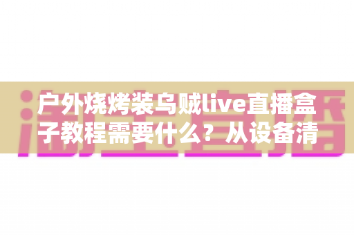 户外烧烤装乌贼live直播盒子教程需要什么?从设备清单到实操开播的完整攻略全解析 户外烧烤装乌贼live直播盒子教程需要什么?从设备清单到实操开播的完整攻略全解析
