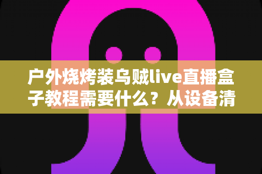 户外烧烤装乌贼live直播盒子教程需要什么?从设备清单到实操开播的完整攻略全解析 户外烧烤装乌贼live直播盒子教程需要什么?从设备清单到实操开播的完整攻略全解析