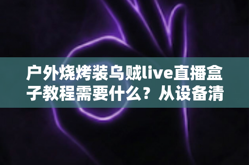 户外烧烤装乌贼live直播盒子教程需要什么？从设备清单到实操开播的完整攻略全解析