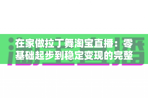 在家做拉丁舞淘宝直播:零基础起步到稳定变现的完整实战指南 在家做拉丁舞淘宝直播:零基础起步到稳定变现的完整实战指南