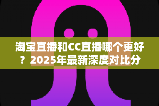 淘宝直播和CC直播哪个更好?2025年最新深度对比分析与选择全攻略 淘宝直播和CC直播哪个更好?2025年最新深度对比分析与选择全攻略