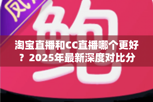 淘宝直播和CC直播哪个更好?2025年最新深度对比分析与选择全攻略 淘宝直播和CC直播哪个更好?2025年最新深度对比分析与选择全攻略