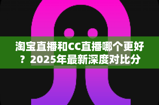 淘宝直播和CC直播哪个更好?2025年最新深度对比分析与选择全攻略 淘宝直播和CC直播哪个更好?2025年最新深度对比分析与选择全攻略