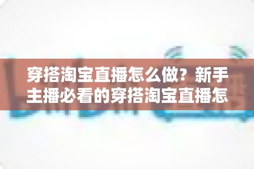 穿搭淘宝直播怎么做?新手主播必看的穿搭淘宝直播怎么做实操指南与运营技巧全解析 穿搭淘宝直播怎么做?新手主播必看的穿搭淘宝直播怎么做实操指南与运营技巧全解析