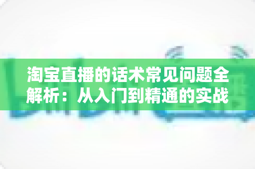 淘宝直播的话术常见问题全解析:从入门到精通的实战指南 淘宝直播的话术常见问题全解析:从入门到精通的实战指南