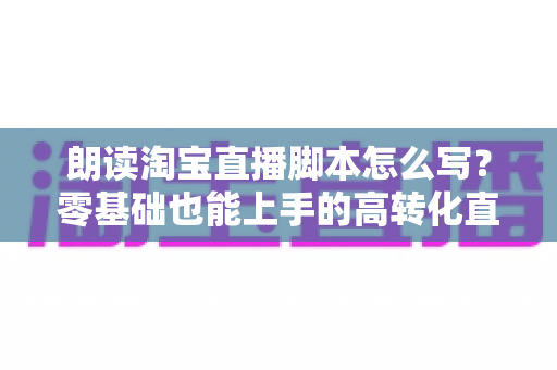 朗读淘宝直播脚本怎么写？零基础也能上手的高转化直播话术撰写指南