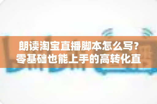 朗读淘宝直播脚本怎么写？零基础也能上手的高转化直播话术撰写指南