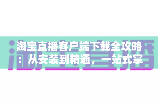 淘宝直播客户端下载全攻略:从安装到精通,一站式掌握直播购物新体验 淘宝直播客户端下载全攻略:从安装到精通,一站式掌握直播购物新体验