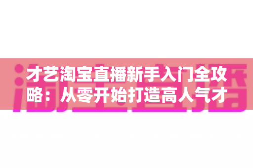 才艺淘宝直播新手入门全攻略:从零开始打造高人气才艺直播间 才艺淘宝直播新手入门全攻略:从零开始打造高人气才艺直播间