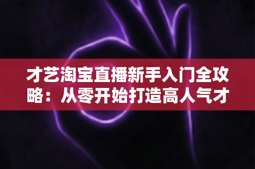 才艺淘宝直播新手入门全攻略：从零开始打造高人气才艺直播间