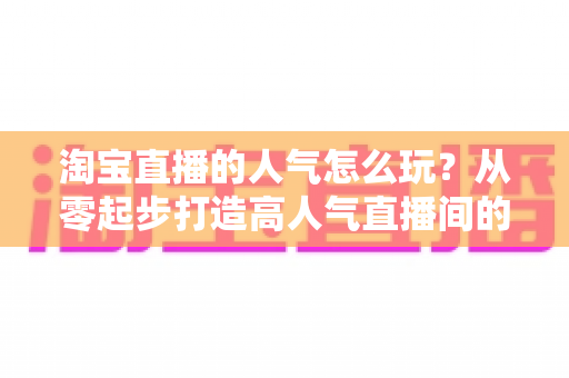 淘宝直播的人气怎么玩?从零起步打造高人气直播间的完整实操指南 淘宝直播的人气怎么玩?从零起步打造高人气直播间的完整实操指南