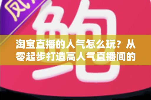 淘宝直播的人气怎么玩?从零起步打造高人气直播间的完整实操指南 淘宝直播的人气怎么玩?从零起步打造高人气直播间的完整实操指南