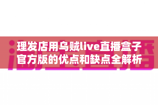 理发店用乌贼live直播盒子官方版的优点和缺点全解析：开店直播前必读的选购与避坑指南