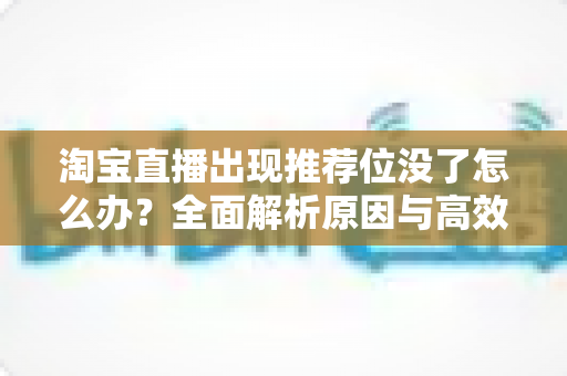 淘宝直播出现推荐位没了怎么办？全面解析原因与高效恢复流量的实用指南