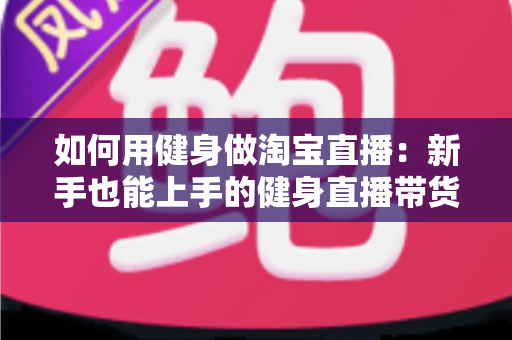 如何用健身做淘宝直播:新手也能上手的健身直播带货全攻略 如何用健身做淘宝直播:新手也能上手的健身直播带货全攻略